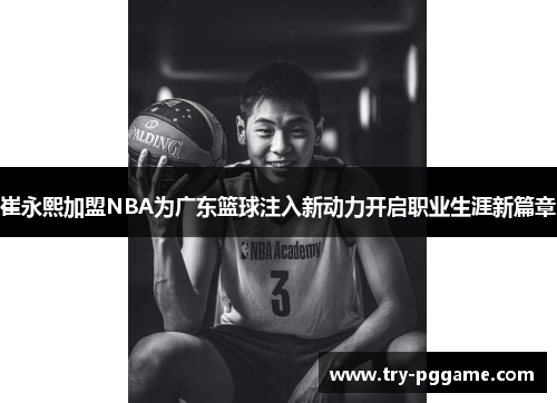 崔永熙加盟NBA为广东篮球注入新动力开启职业生涯新篇章 崔永熙加盟NBA为广东篮球注入新动力开启职业生涯新篇章