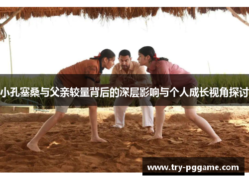 小孔塞桑与父亲较量背后的深层影响与个人成长视角探讨 小孔塞桑与父亲较量背后的深层影响与个人成长视角探讨