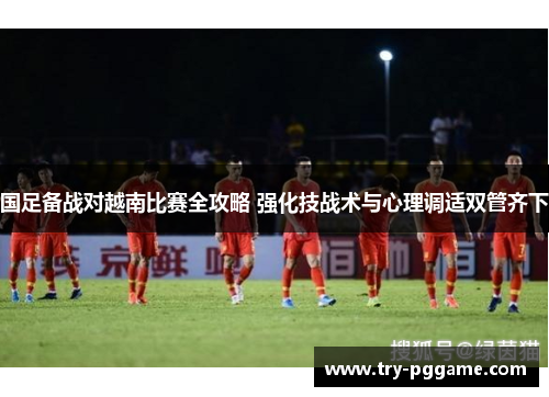 国足备战对越南比赛全攻略 强化技战术与心理调适双管齐下 国足备战对越南比赛全攻略 强化技战术与心理调适双管齐下