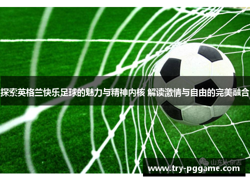 探索英格兰快乐足球的魅力与精神内核 解读激情与自由的完美融合 探索英格兰快乐足球的魅力与精神内核 解读激情与自由的完美融合
