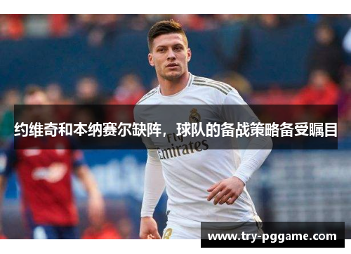 约维奇和本纳赛尔缺阵,球队的备战策略备受瞩目 约维奇和本纳赛尔缺阵,球队的备战策略备受瞩目