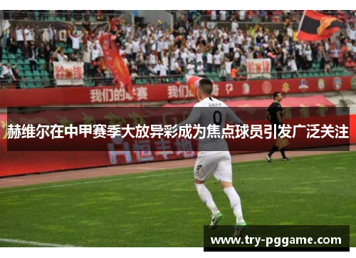 赫维尔在中甲赛季大放异彩成为焦点球员引发广泛关注 赫维尔在中甲赛季大放异彩成为焦点球员引发广泛关注