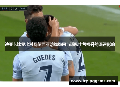 迪亚卡比复出对瓦伦西亚防线稳固与球队士气提升的深远影响 迪亚卡比复出对瓦伦西亚防线稳固与球队士气提升的深远影响