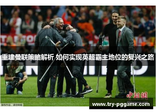 重建曼联策略解析 如何实现英超霸主地位的复兴之路 重建曼联策略解析 如何实现英超霸主地位的复兴之路