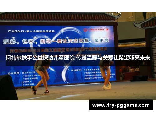 阿扎尔携手公益探访儿童医院 传递温暖与关爱让希望照亮未来 阿扎尔携手公益探访儿童医院 传递温暖与关爱让希望照亮未来