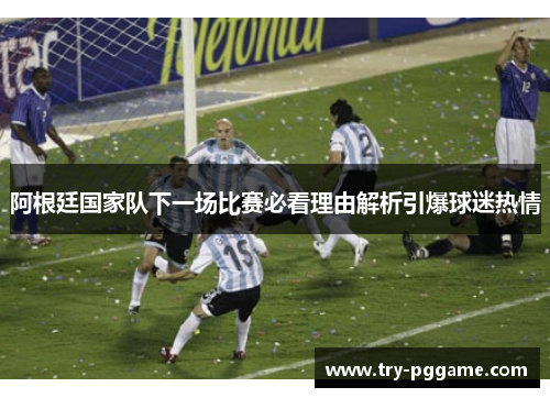 阿根廷国家队下一场比赛必看理由解析引爆球迷热情 阿根廷国家队下一场比赛必看理由解析引爆球迷热情