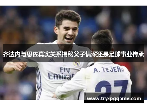 齐达内与恩佐真实关系揭秘父子情深还是足球事业传承