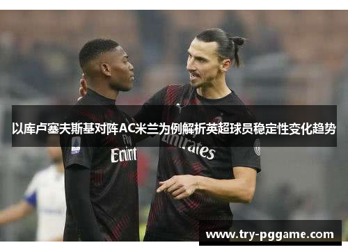 以库卢塞夫斯基对阵AC米兰为例解析英超球员稳定性变化趋势 以库卢塞夫斯基对阵AC米兰为例解析英超球员稳定性变化趋势