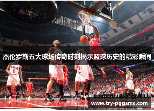 杰伦罗斯五大球场传奇时刻揭示篮球历史的精彩瞬间 杰伦罗斯五大球场传奇时刻揭示篮球历史的精彩瞬间