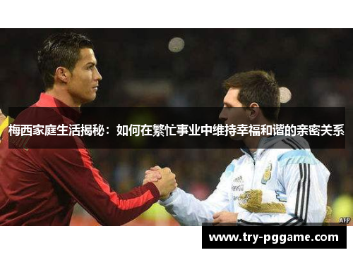 梅西家庭生活揭秘：如何在繁忙事业中维持幸福和谐的亲密关系