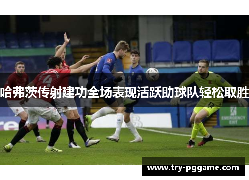 哈弗茨传射建功全场表现活跃助球队轻松取胜