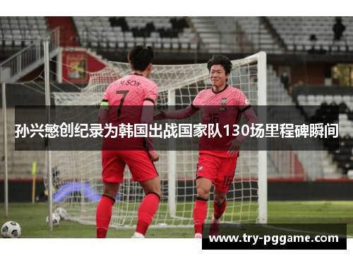 孙兴慜创纪录为韩国出战国家队130场里程碑瞬间