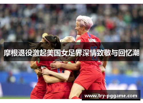 摩根退役激起美国女足界深情致敬与回忆潮
