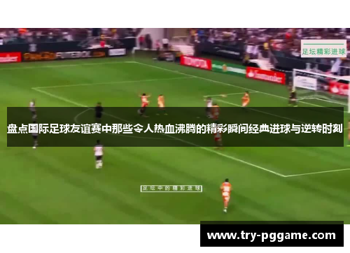 盘点国际足球友谊赛中那些令人热血沸腾的精彩瞬间经典进球与逆转时刻