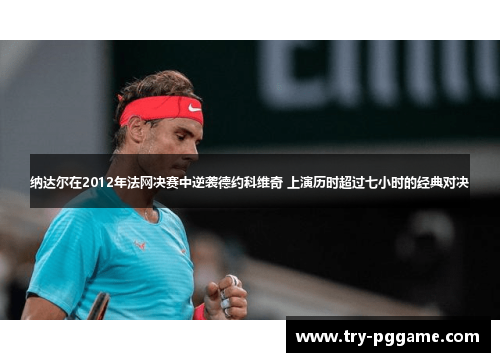 纳达尔在2012年法网决赛中逆袭德约科维奇 上演历时超过七小时的经典对决 纳达尔在2012年法网决赛中逆袭德约科维奇 上演历时超过七小时的经典对决