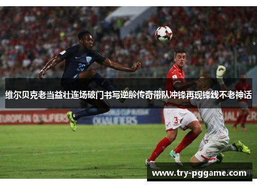 维尔贝克老当益壮连场破门书写逆龄传奇带队冲锋再现锋线不老神话 维尔贝克老当益壮连场破门书写逆龄传奇带队冲锋再现锋线不老神话